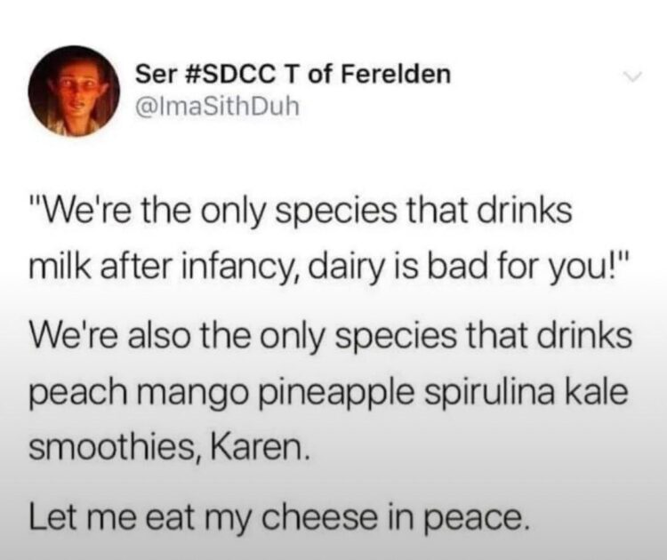 We're the only species that drinks milk after infancy dairy is bad for you We're also the only species drinking weird smoothies Karen let me eat my cheese in peace #relatable.