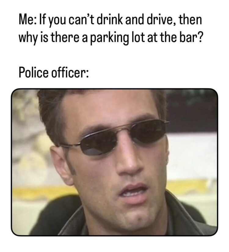 Me: If you can't drink and drive, why is there a parking lot at the bar? Police officer: 🤯 #logic #mindblown.